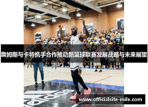 詹姆斯与卡特携手合作推动新篮球联赛发展战略与未来展望