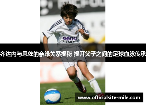 齐达内与恩佐的亲缘关系揭秘 揭开父子之间的足球血脉传承