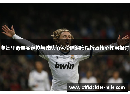 莫德里奇真实定位与球队角色价值深度解析及核心作用探讨 莫德里奇真实定位与球队角色价值深度解析及核心作用探讨