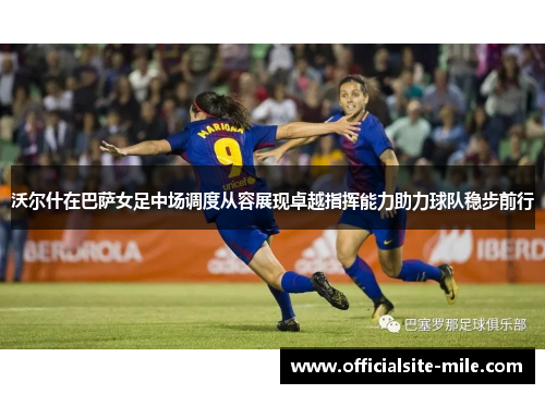 沃尔什在巴萨女足中场调度从容展现卓越指挥能力助力球队稳步前行