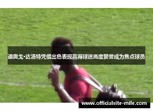迪奥戈·达洛特凭借出色表现赢得球迷高度赞誉成为焦点球员