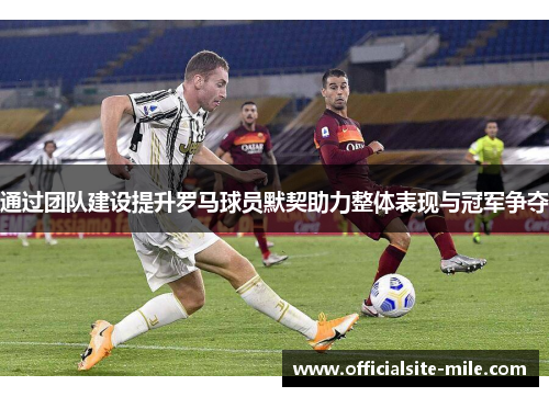 通过团队建设提升罗马球员默契助力整体表现与冠军争夺