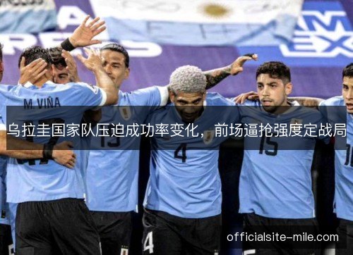 乌拉圭国家队压迫成功率变化,前场逼抢强度定战局 乌拉圭国家队压迫成功率变化,前场逼抢强度定战局